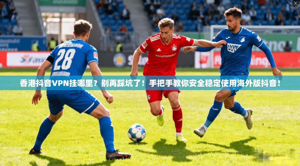香港抖音VPN挂哪里？别再踩坑了！手把手教你安全稳定使用海外版抖音！