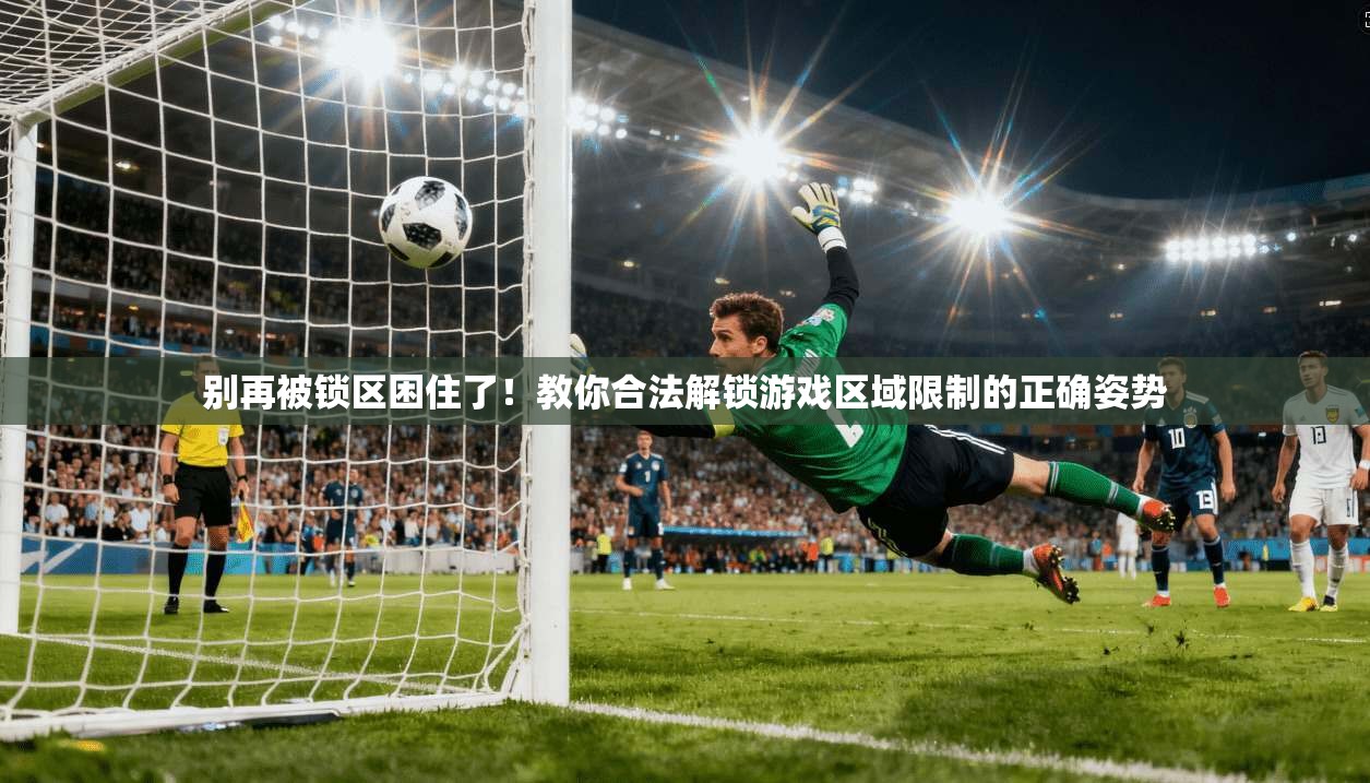 别再被锁区困住了!教你合法解锁游戏区域限制的正确姿势