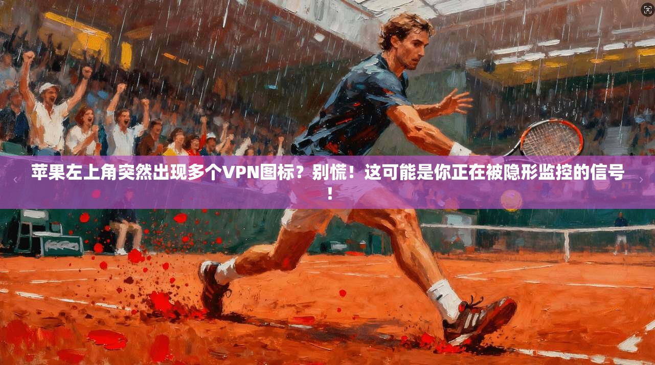 苹果左上角突然出现多个VPN图标？别慌！这可能是你正在被隐形监控的信号！
