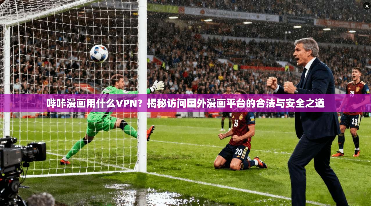 哔咔漫画用什么VPN？揭秘访问国外漫画平台的合法与安全之道