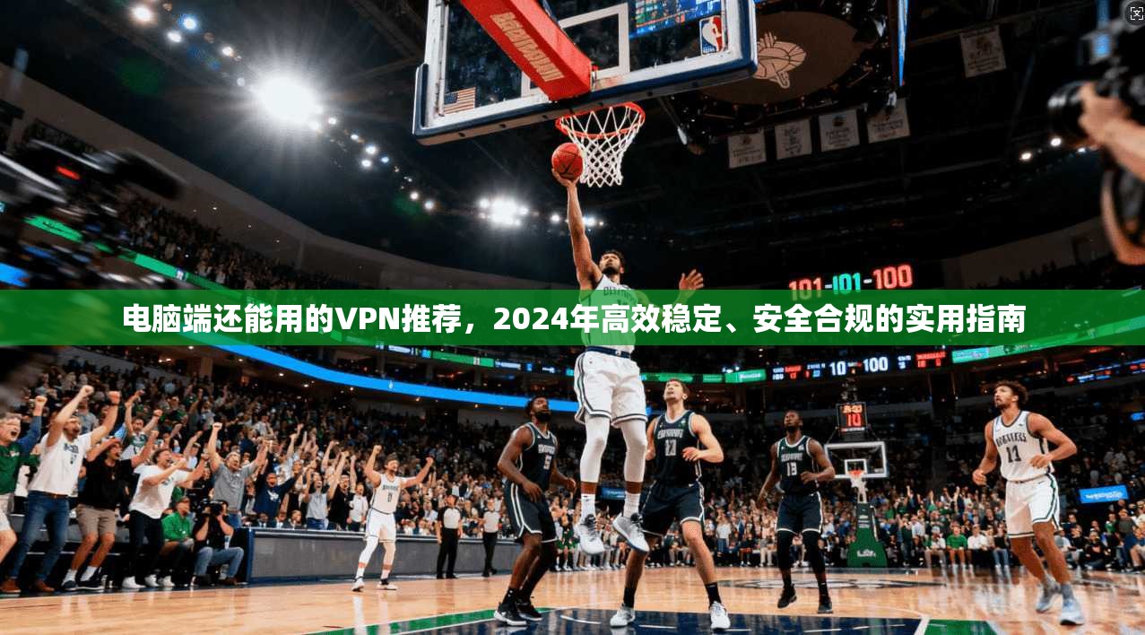 电脑端还能用的VPN推荐,2024年高效稳定、安全合规的实用指南