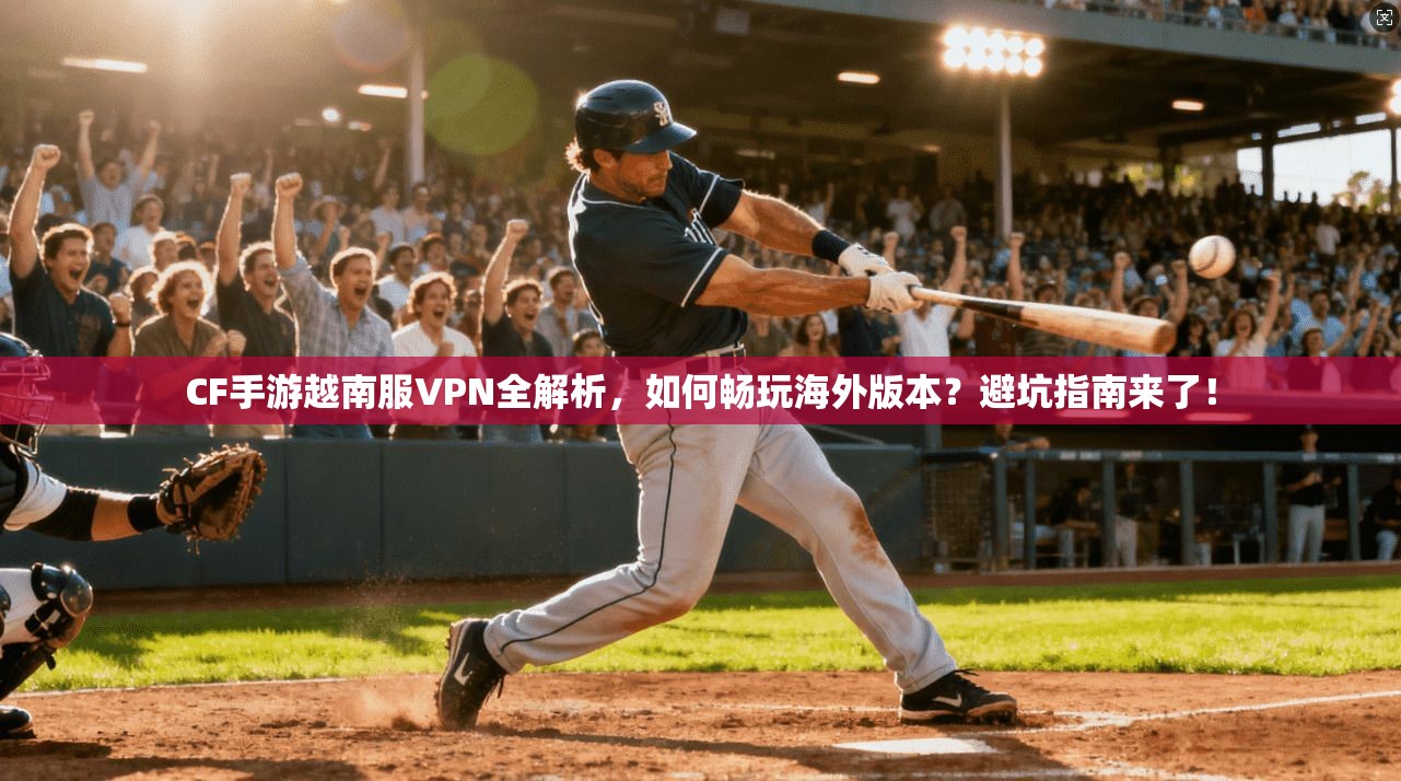 CF手游越南服VPN全解析,如何畅玩海外版本?避坑指南来了!