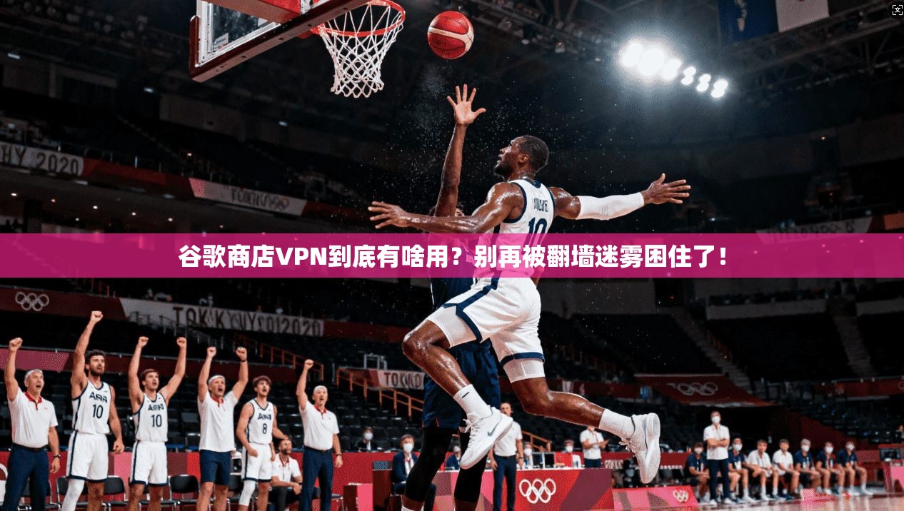 谷歌商店VPN到底有啥用？别再被翻墙迷雾困住了！