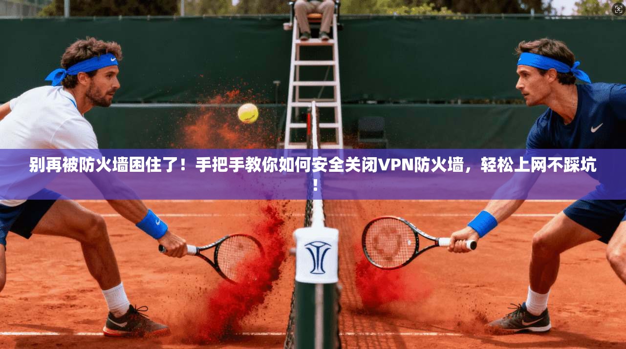 别再被防火墙困住了!手把手教你如何安全关闭VPN防火墙,轻松上网不踩坑!