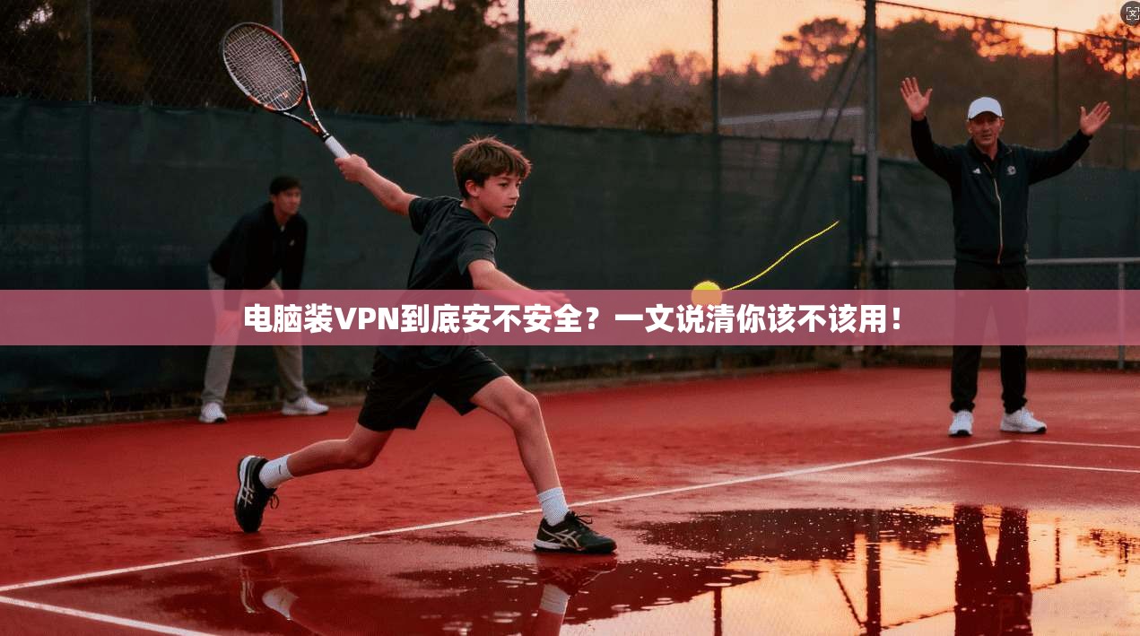 电脑装VPN到底安不安全？一文说清你该不该用！