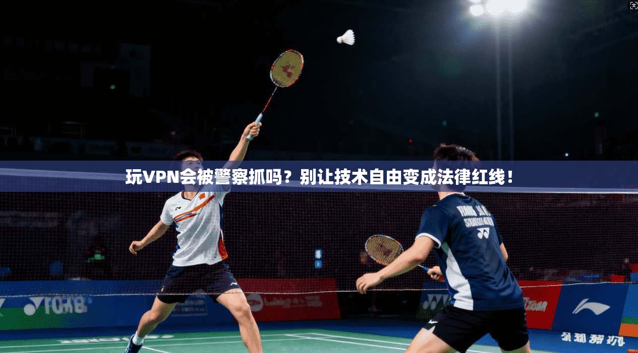 玩VPN会被警察抓吗？别让技术自由变成法律红线！
