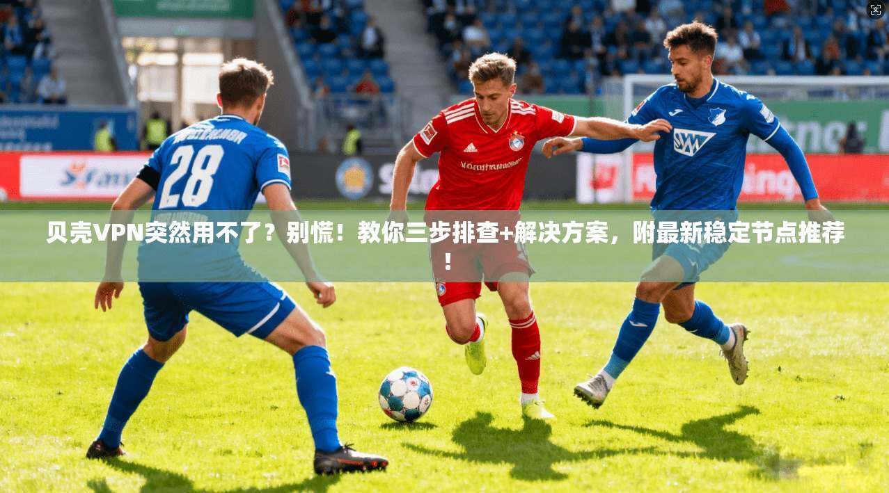 贝壳VPN突然用不了?别慌!教你三步排查+解决方案,附最新稳定节点推荐!