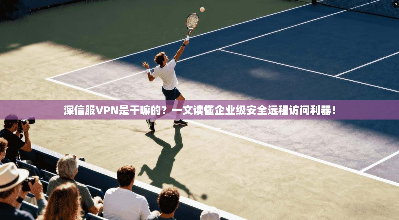 深信服VPN是干嘛的？一文读懂企业级安全远程访问利器！