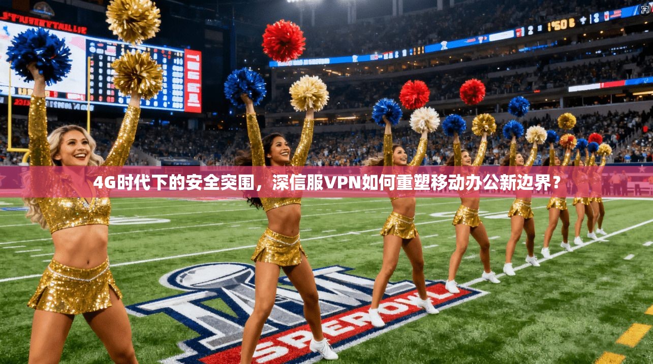 4G时代下的安全突围,深信服VPN如何重塑移动办公新边界?