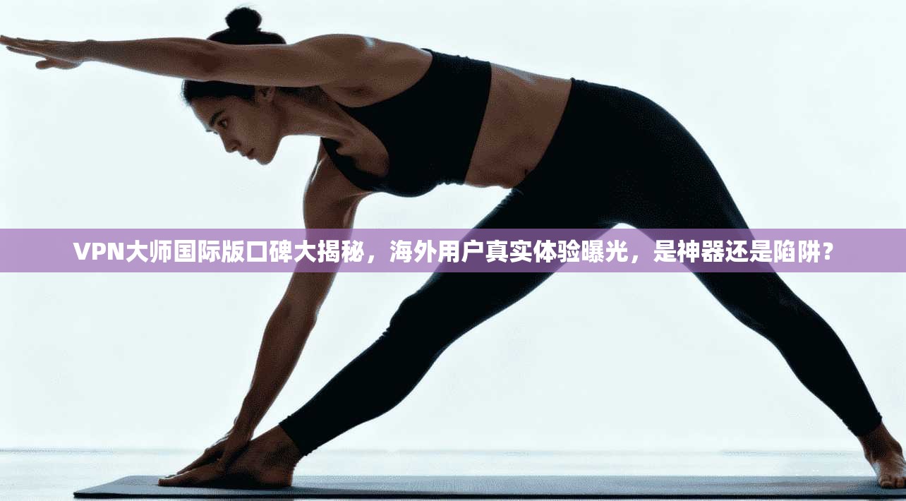 VPN大师国际版口碑大揭秘,海外用户真实体验曝光,是神器还是陷阱?
