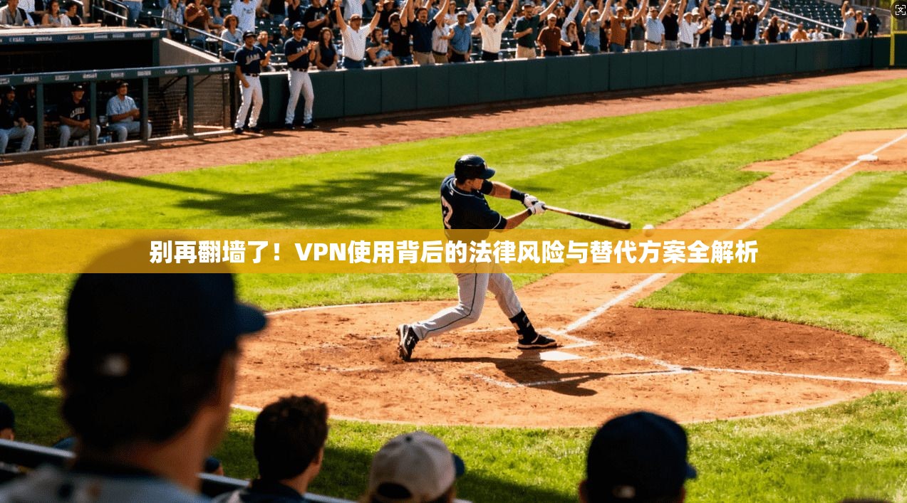 别再翻墙了!VPN使用背后的法律风险与替代方案全解析