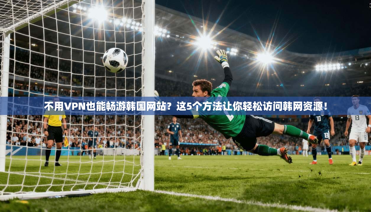 不用VPN也能畅游韩国网站?这5个方法让你轻松访问韩网资源!