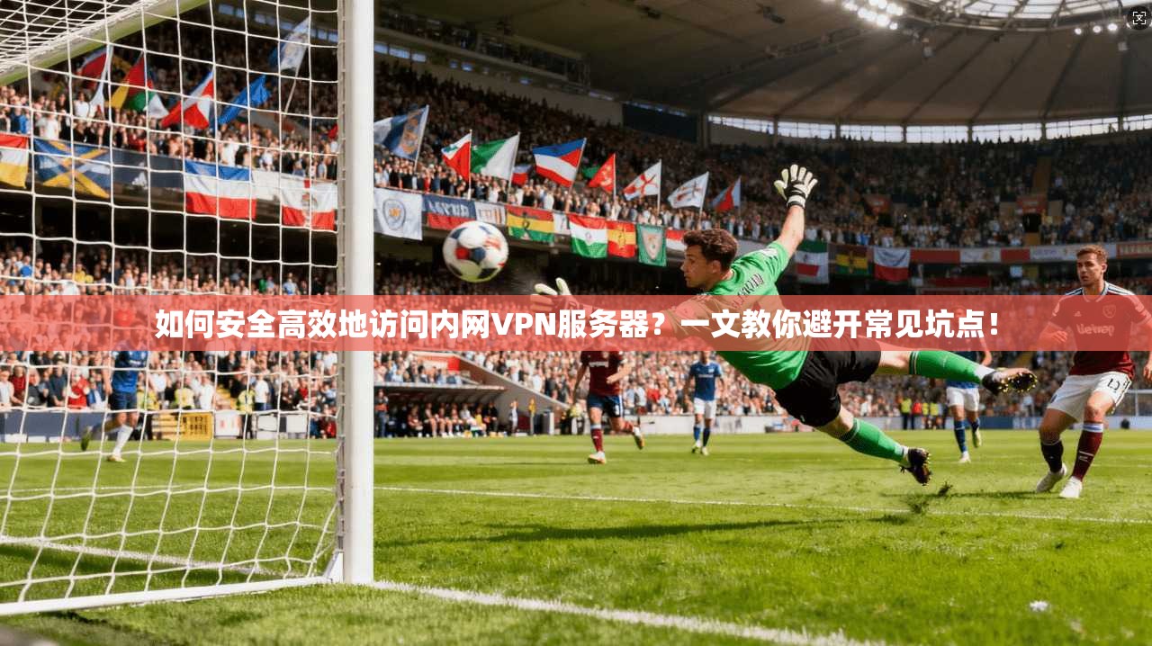 如何安全高效地访问内网VPN服务器？一文教你避开常见坑点！