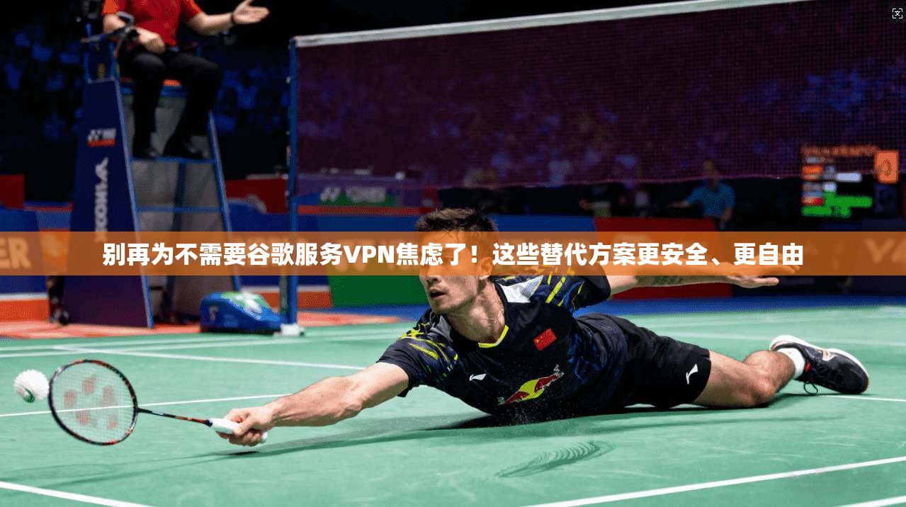 别再为不需要谷歌服务VPN焦虑了！这些替代方案更安全、更自由