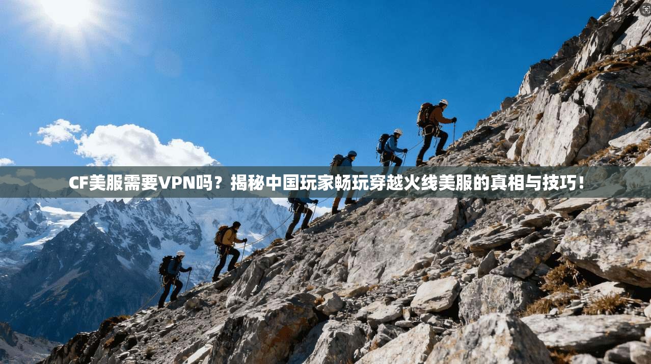 CF美服需要VPN吗?揭秘中国玩家畅玩穿越火线美服的真相与技巧!