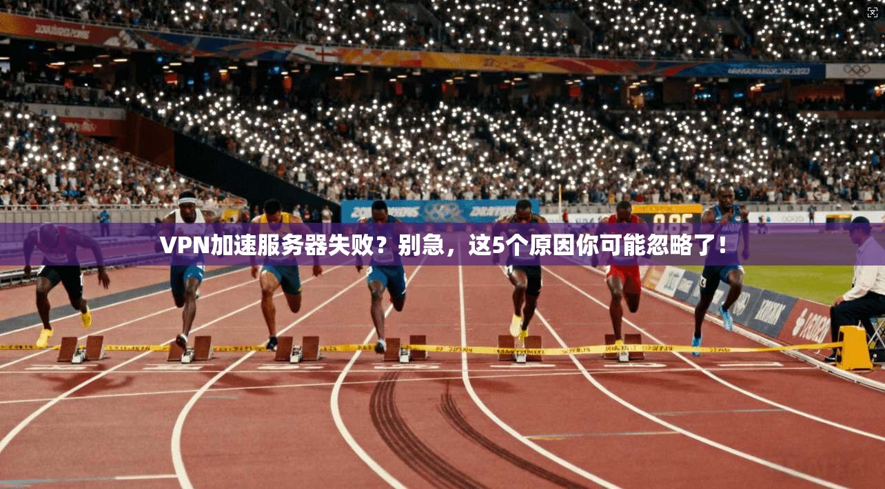 VPN加速服务器失败？别急，这5个原因你可能忽略了！