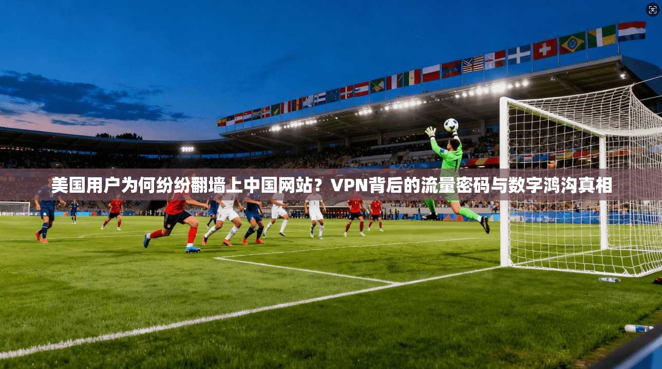 美国用户为何纷纷翻墙上中国网站?VPN背后的流量密码与数字鸿沟真相