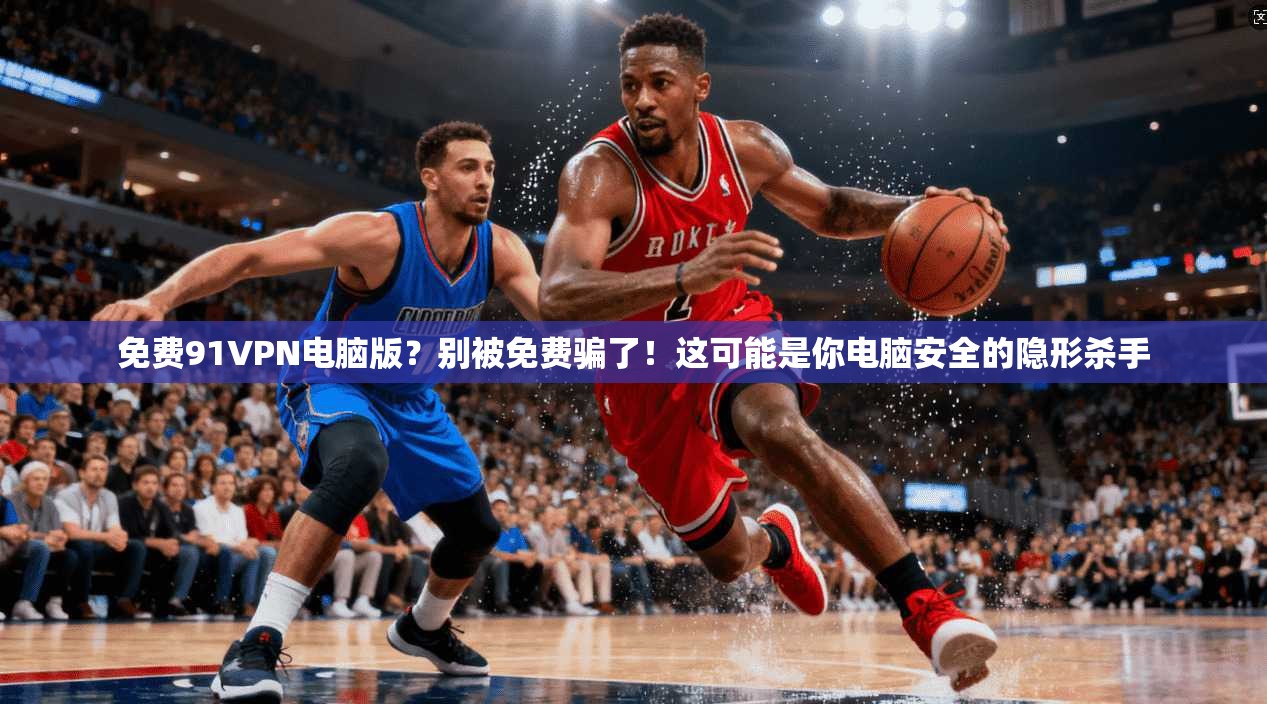 免费91VPN电脑版？别被免费骗了！这可能是你电脑安全的隐形杀手
