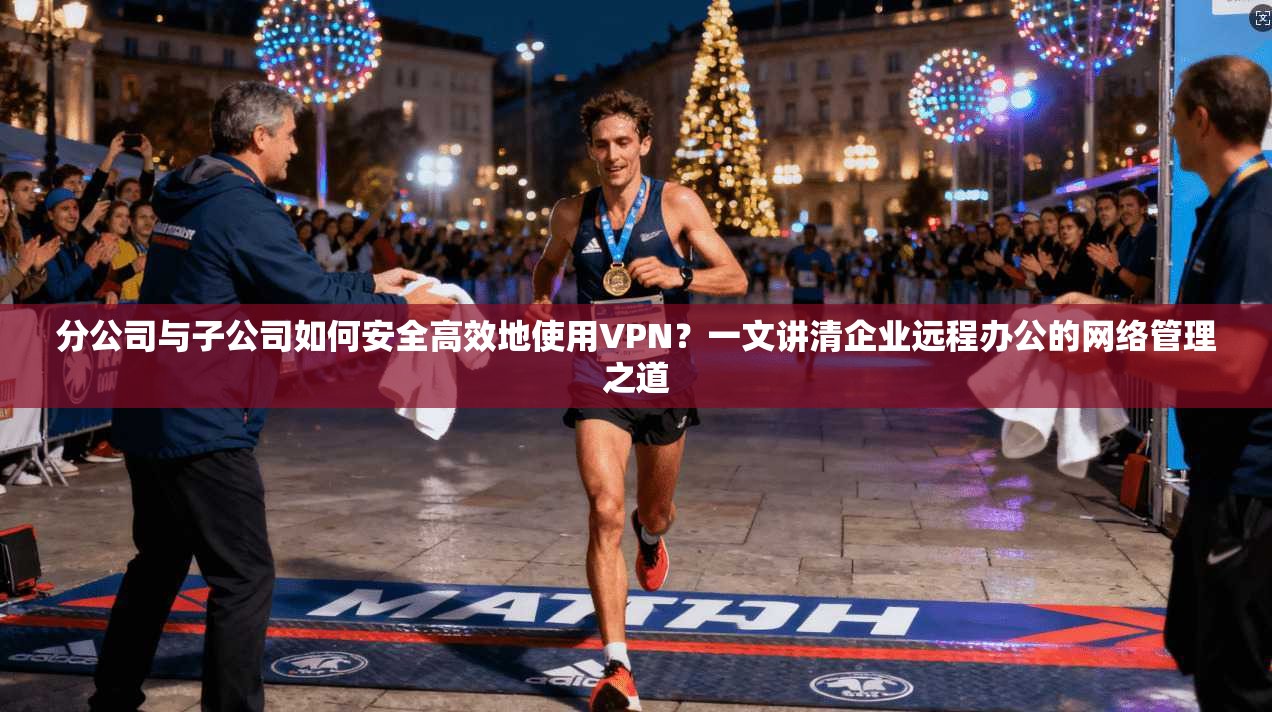 分公司与子公司如何安全高效地使用VPN?一文讲清企业远程办公的网络管理之道