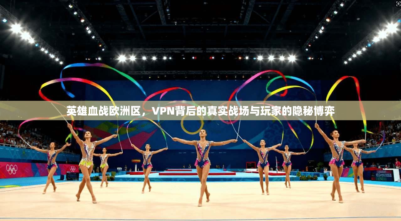 英雄血战欧洲区，VPN背后的真实战场与玩家的隐秘博弈