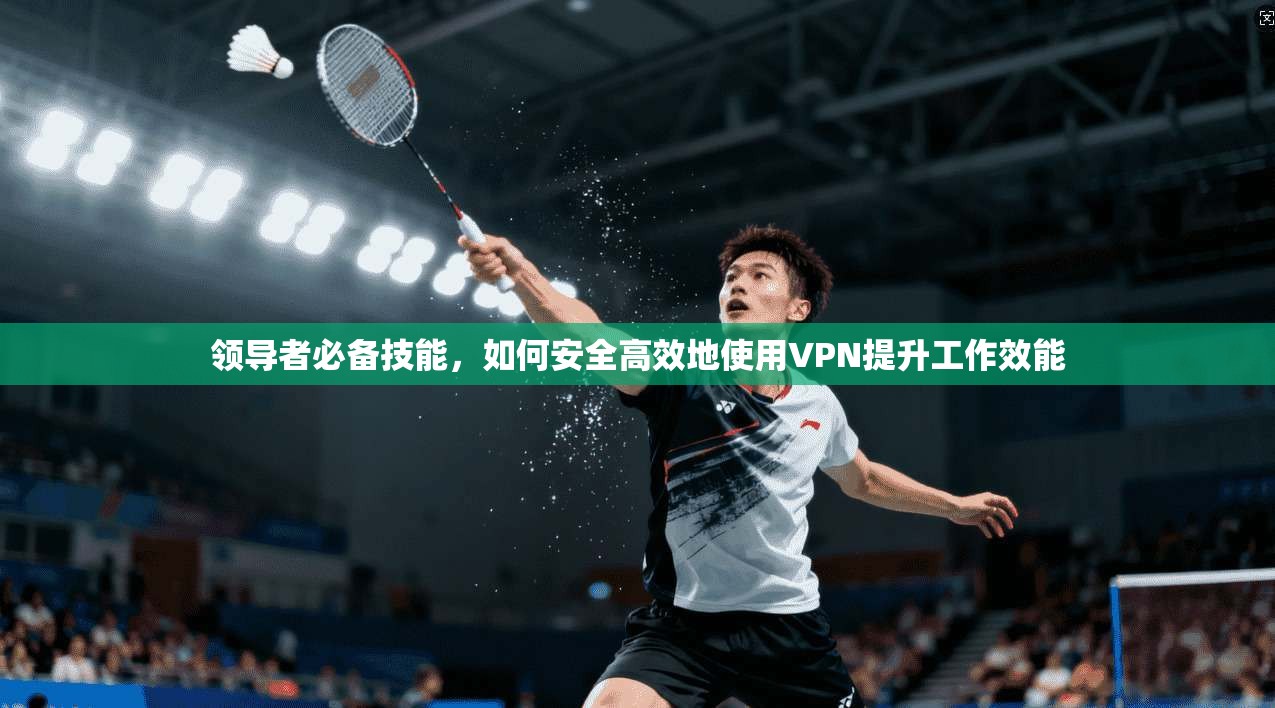 领导者必备技能,如何安全高效地使用VPN提升工作效能