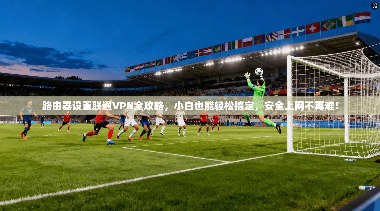 路由器设置联通VPN全攻略，小白也能轻松搞定，安全上网不再难！