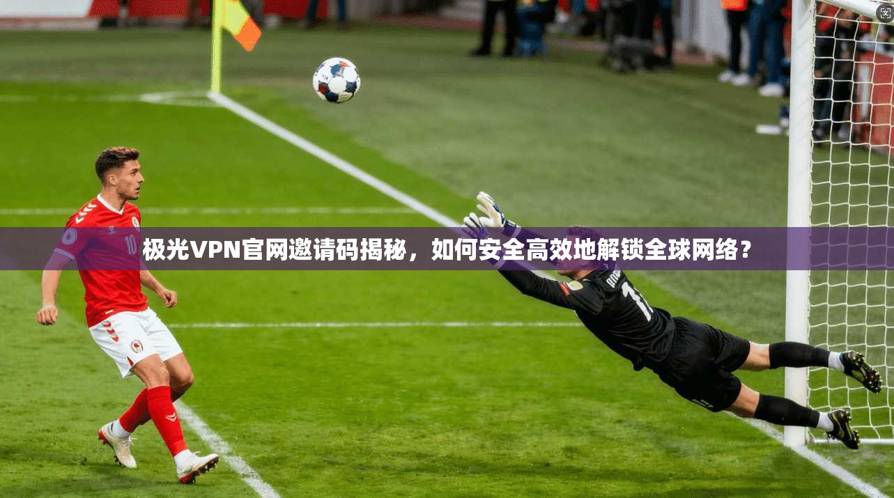 极光VPN官网邀请码揭秘,如何安全高效地解锁全球网络?