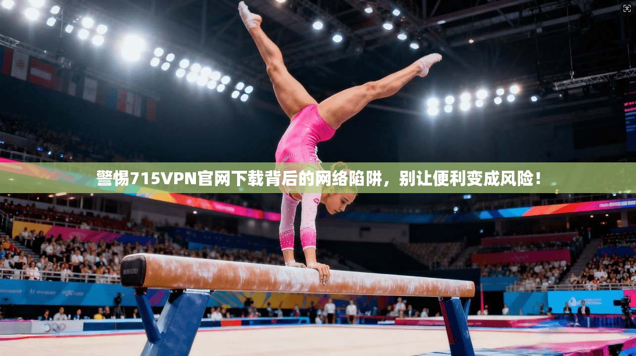 警惕715VPN官网下载背后的网络陷阱，别让便利变成风险！
