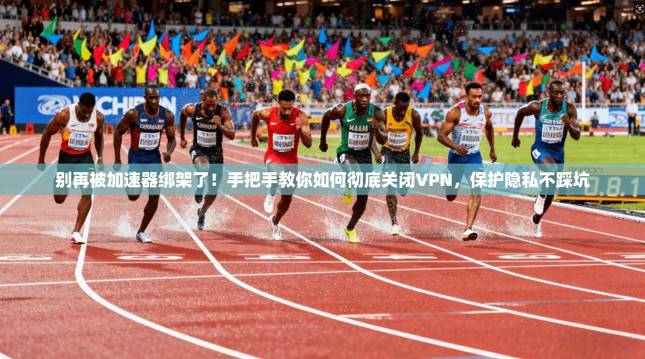 别再被加速器绑架了！手把手教你如何彻底关闭VPN，保护隐私不踩坑