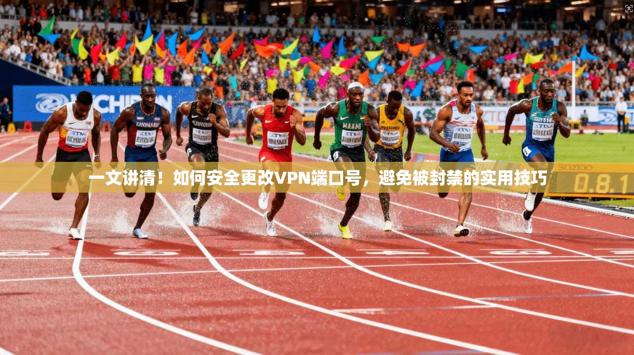 一文讲清!如何安全更改VPN端口号,避免被封禁的实用技巧