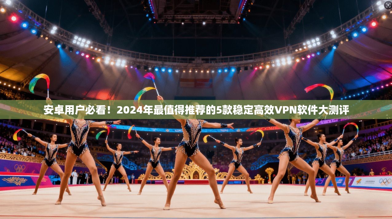 安卓用户必看!2024年最值得推荐的5款稳定高效VPN软件大测评