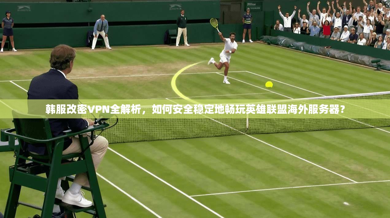 韩服改密VPN全解析,如何安全稳定地畅玩英雄联盟海外服务器?