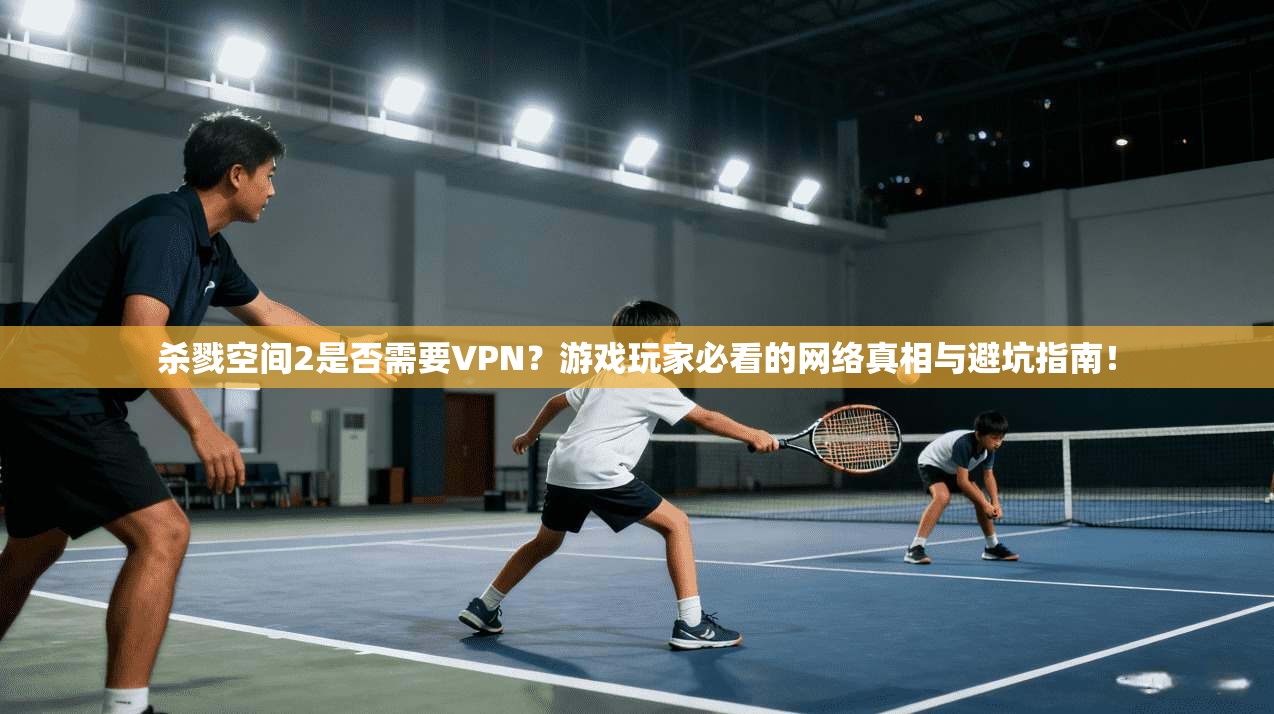 杀戮空间2是否需要VPN？游戏玩家必看的网络真相与避坑指南！