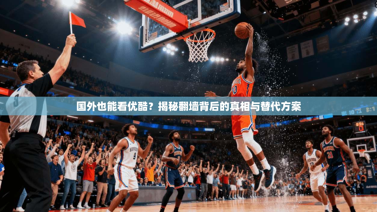 国外也能看优酷？揭秘翻墙背后的真相与替代方案