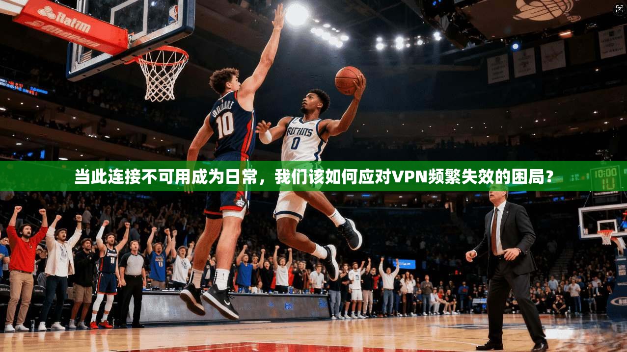 当此连接不可用成为日常，我们该如何应对VPN频繁失效的困局？