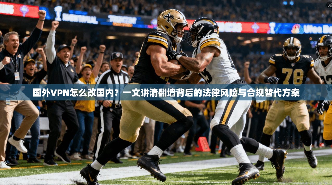 国外VPN怎么改国内？一文讲清翻墙背后的法律风险与合规替代方案