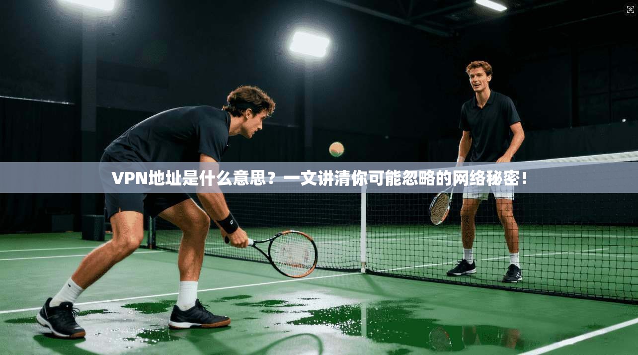 VPN地址是什么意思？一文讲清你可能忽略的网络秘密！