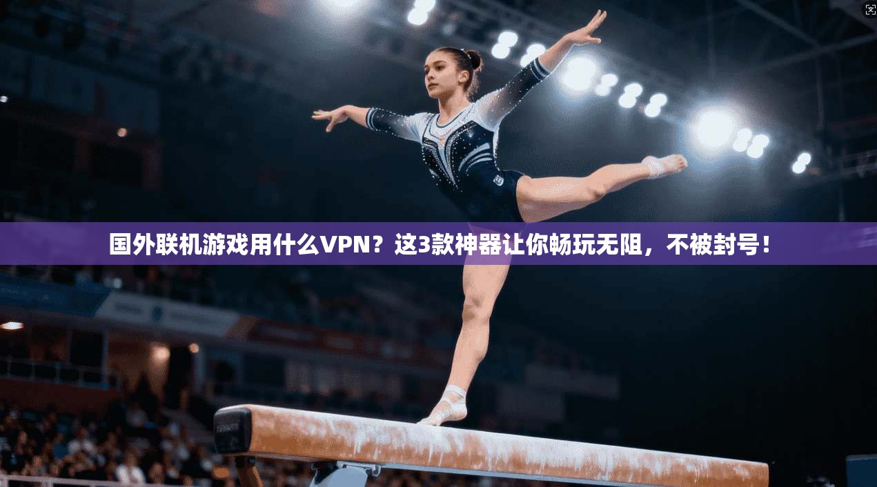 国外联机游戏用什么VPN？这3款神器让你畅玩无阻，不被封号！