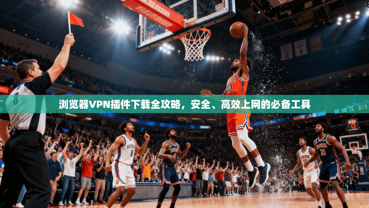 浏览器VPN插件下载全攻略，安全、高效上网的必备工具
