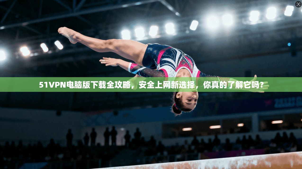 51VPN电脑版下载全攻略,安全上网新选择,你真的了解它吗?