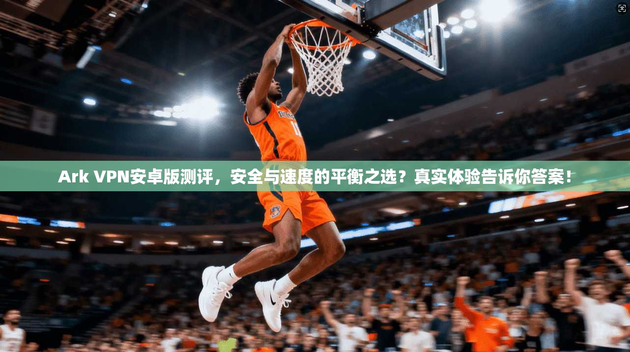 Ark VPN安卓版测评，安全与速度的平衡之选？真实体验告诉你答案！