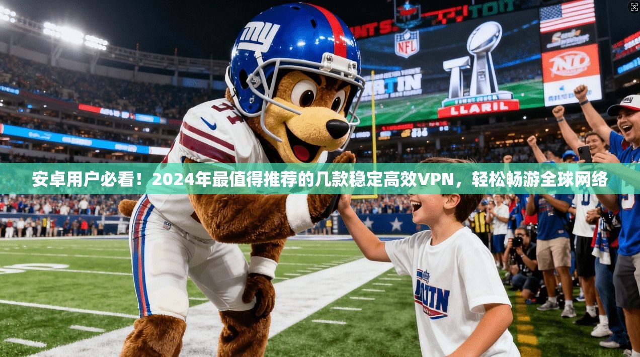 安卓用户必看!2024年最值得推荐的几款稳定高效VPN,轻松畅游全球网络