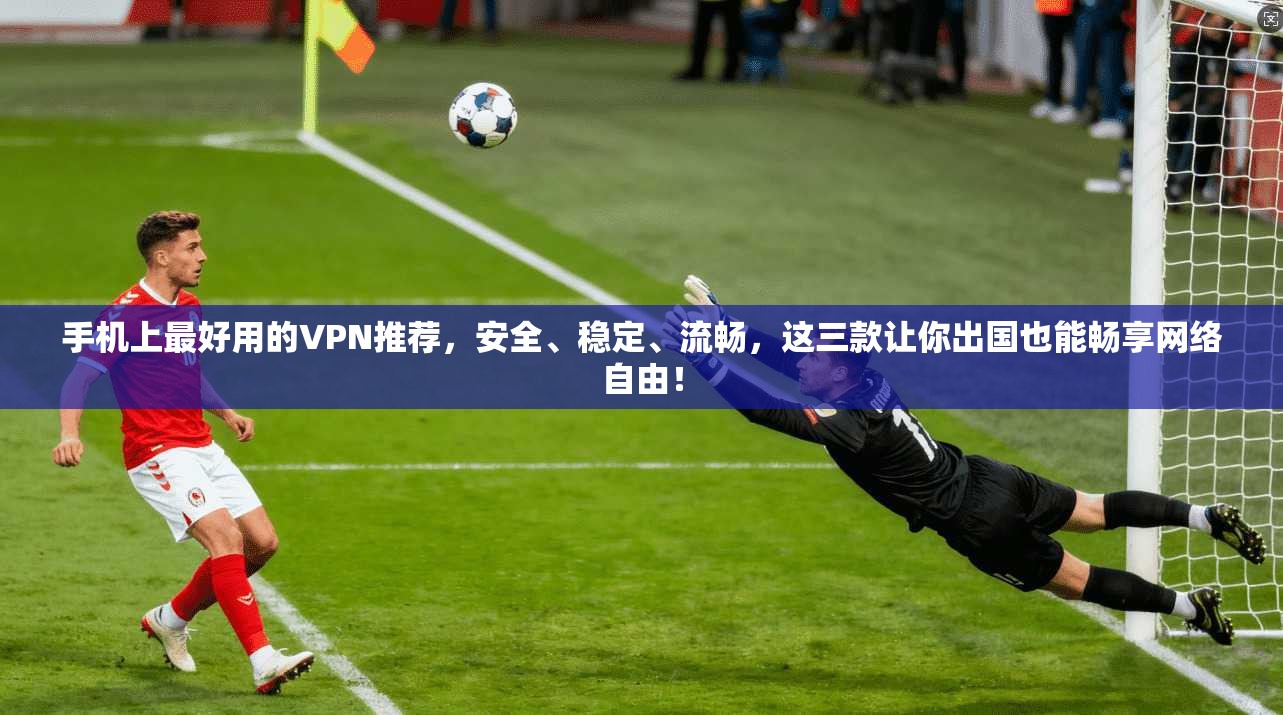 手机上最好用的VPN推荐，安全、稳定、流畅，这三款让你出国也能畅享网络自由！