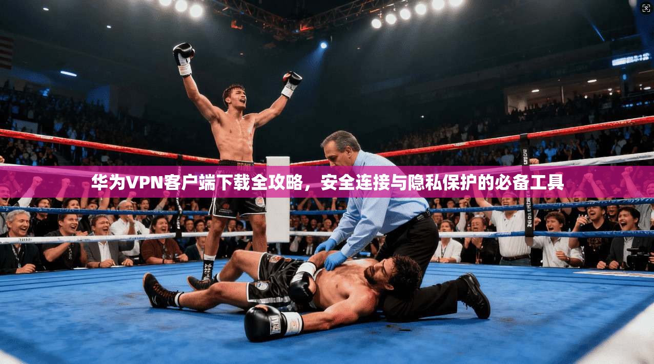 华为VPN客户端下载全攻略，安全连接与隐私保护的必备工具