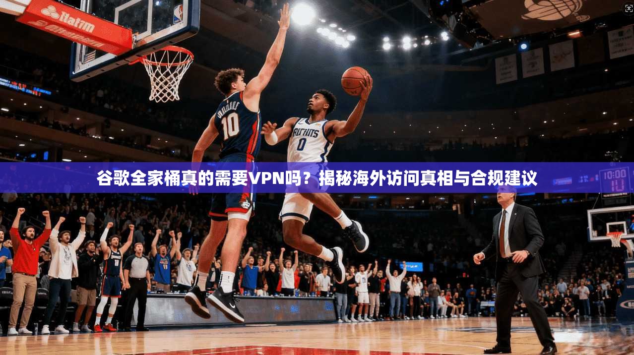 谷歌全家桶真的需要VPN吗？揭秘海外访问真相与合规建议