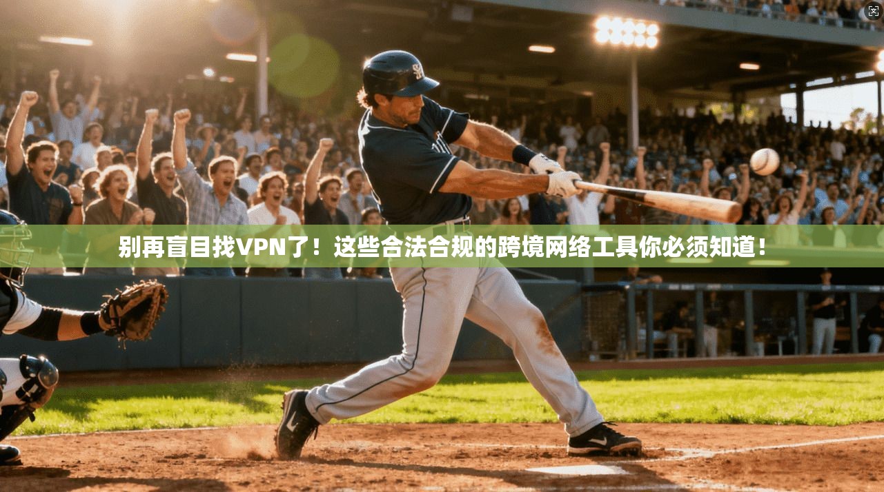 别再盲目找VPN了！这些合法合规的跨境网络工具你必须知道！