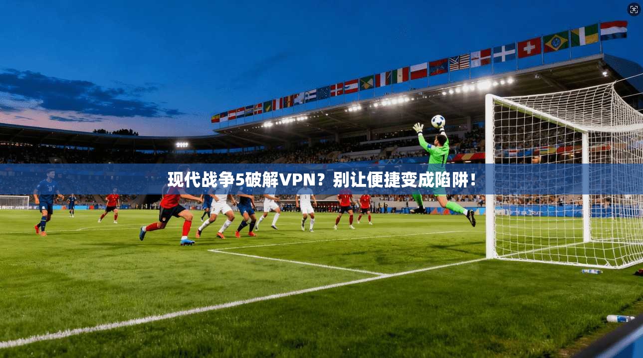 现代战争5破解VPN?别让便捷变成陷阱!