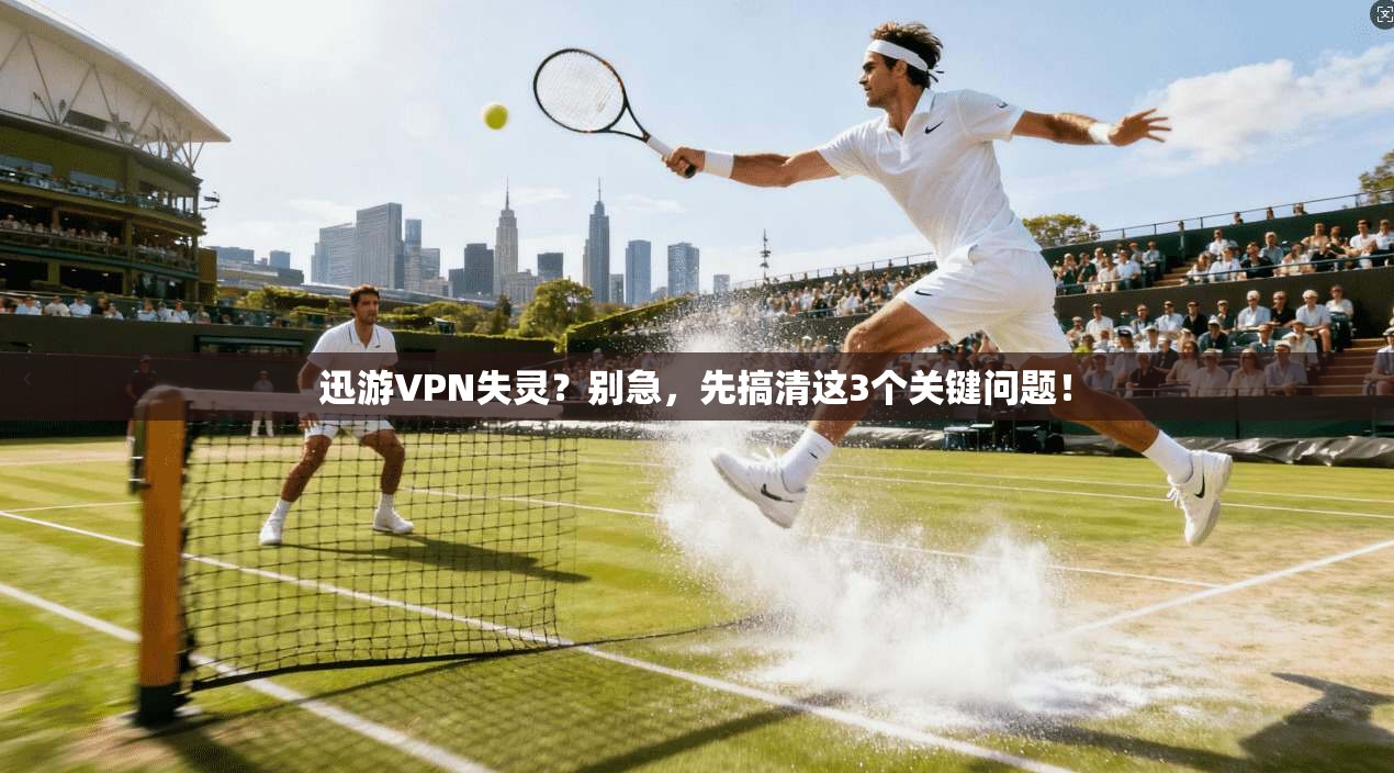 迅游VPN失灵？别急，先搞清这3个关键问题！