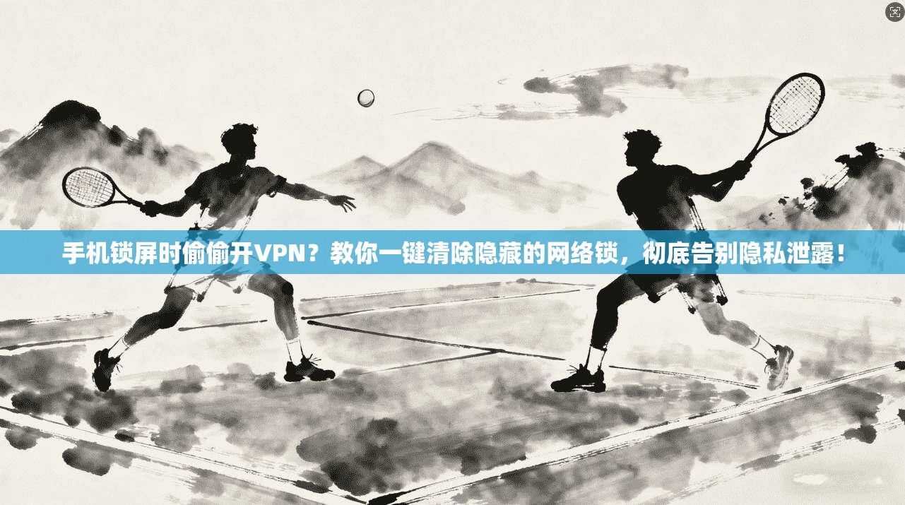 手机锁屏时偷偷开VPN？教你一键清除隐藏的网络锁，彻底告别隐私泄露！