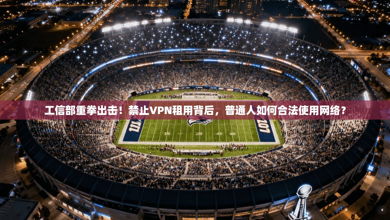 工信部重拳出击！禁止VPN租用背后，普通人如何合法使用网络？